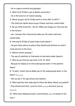 - He is a space scientist and geologist 
2- What Is Dr El Baz's job at Boston university ? 
- He is the director of remote sensing 
3- Which project did Dr El Baz work on from 1967 to 1973 ? 
- The American Apollo space project Easier and more comfortable 
4- Do you think scientists , like Dr. ElBaz can change our lives now and 
in the future? 
- yes , because their discoveries make our life easier and more 
comfortable. 
5- How was Dr El Baz of great help to astronauts ? 
- He gave them advice on where they should Land and how to collect 
rocks and soil on the moon 
6- Whatis remote sensing ? 
- The use of satellites to find water,oil and metal under deserts . 
7- Why do you think we owe much to Dr. El –Baz? 
- Because he helped us to find underground water in the western 
desert 
8- To what extent Can we Make use of the underground water in the 
desert ? 
- We can use it for agriculture and industry 
9- What qualities that make sports Stars like Ramy Ashour successful? 
-They should work hard, practice hardand never give up  
 
10- What were Nabawiya musa's contributions  to women at her 
time ? 
              
 