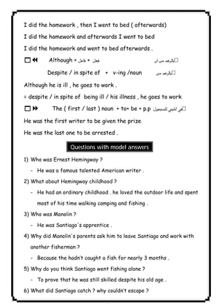 ٧٨ICDLI did the homework , then I went to bed ( afterwards) 
I did the homework and afterwards I went to bed 
I did the homework and went to bed afterwards . 
17 Although +  +   
Despite / in spite of + v-ing /noun  
Although he is ill , he goes to work . 
= despite / in spite of being ill / his illness , he goes to work 
18 The ( first / last ) noun + to+ be + p.p  
He was the first writer to be given the prize 
He was the last one to be arrested . 
Questions with model answers 
1) Who was Ernest Hemingway ? 
- He was a famous talented American writer . 
2) What about Hemingway childhood ? 
- He had an ordinary childhood . he loved the outdoor life and spent 
most of his time walking camping and fishing . 
3) Who was Manolin ? 
- He was Santiago's apprentice . 
4) Why did Manolin's parents ask him to leave Santiago and work with 
another fisherman ? 
- Because the hadn’t caught a fish for nearly 3 months . 
5) Why do you think Santiago went fishing alone ? 
- To prove that he was still skilled despite his old age . 
6) What did Santiago catch ? why couldn’t escape ? 
 