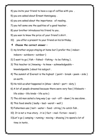 ٨١ICDL4) you invite your friend to have a cup of coffee with you . 
5) you are asked about Ernest Hemingway . 
6) you are asked about the importance of reading . 
7) you tell some one the qualities of a good teacher . 
8) your brother introduces his friend to you . 
9) you wan to know the price of your friend's shirt . 
10) you offer a present to your friend on his birthday . 
3 Choose the correct answer : 
1) my brother enjoys staying at home but I prefer the ( indoor-indoors 
– outdoors – outdoor ) 
2) I want to go ( fish – fished – fishing – to be fishing ) . 
3) This teacher is ( knowing – to know – acknowledgeable – 
knowledgeable ) about his subject . 
4) The summit of Everest is the highest ( point – break – poem – side ) 
on earth . 
5) He told us what happened in (show – detail – part – duty ) 
6) A lot of people drowned because there were very few ( lifeboats – 
life sides – life kinds – life acts ) 
7) The old man sailed a long way ( up – out – off – down ) to sea alone . 
8) This food smells ( badly – bad – worst – well ) 
9) Fishermen use ( bait – water – food – string ) to catch fish . 
10) It is not a true story . it is ( fact – real- fiction – novel ) 
11)Let's go ( camping – running – moving – showing ) to spend a lot of 
time in tents . 
 