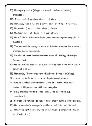 Hemingway had an ( illegal – informal – ordinary – inside ) 
childhood . 
13) I read books ( by – to – at – of ) all kinds . 
14) Hemigway lived a full and ( early – new – exciting - slow ) life . 
15) He worried ( for – on – by – about ) his son . 
16) We learn (of – at – from – to ) each other . 
17) He is furious . this means he is ( very angry – happy – very glad – 
excited ) 
18) The mechanic is trying to teach his ( doctor – apprentice – nurse – 
engineer ) some new skills . 
19) Novels and short stories are both kinds of ( biology – history – 
fiction – fact ) 
20) He retired and lived in this town for the ( rest – comfort – part – 
same ) of his life . 
21) Hemingway ( born – was born – has born – borne ) in Chicago . 
22) He suffers ( from – of – by – at ) an incurable disease . 
23) Naguib Mahfouz was a famous (novelist – actor – musician – 
doctor ) . His novels are still read everyday . 
24) Italy (earned – gained - won- beat ) the last world cup 
championship . 
25) Football is ( famous – popular – nice – great ) with a lot of people . 
26) He ( succeeded – managed – enabled – could ) to beat his rival . 
27) When the light went out , the children were ( exhausted - happy – 
terrified – nice ) 
٨٢ICDL12)  