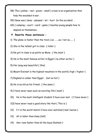 ٨٥ICDL58) The ( yellow – red – green – small ) cross is an organization that 
help the wounded in war . 
59) None was ( done – pleased – let – hurt )in the accident . 
60) ( camping – court – card – game ) teaches young people how to 
depend on themselves . 
4 Rewrite these sentences : 
1) The plane is faster than the train ( as ……..as / not so...... ) 
2) She is the tallest girl in class . ( taller ) 
3) No girl in class is as polite as Mona . ( the most ) 
4) He is the most famous writer in Egypt ( no other writer ) 
5) Her song was beautiful ( She) 
6) Mount Everest is the highest mountain in the world ( high / higher ) 
7) England is colder than Egypt . (not so hot ) 
8) He is as old as his friend . ( the same ) 
9) I have never seen such an exciting film ( most ) 
10) He is the most intelligent student I have ever met . ( I have never ) 
11)I have never read a good story like that ( This is ) 
12) I t is the worst match I have ever watched ( bad /worse ) 
13) Ali is taller than Hany (tall) 
14) Amr runs faster than all the boys (fastest ) 
 