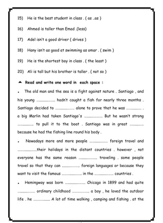 15) He is the best student in class . ( as ..as ) 
٨٦ICDL16) Ahmed is taller than Emad .(less) 
17) Adel isn’t a good driver ( drives ) 
18) Hany isn’t as good at swimming as omar . ( swim ) 
19) He is the shortest boy in class . ( the least ) 
20) Ali is tall but his brother is taller . ( not so ) 
5 Read and write one word in each space : 
. The old man and the sea is a fight against nature . Santiago , and 
his young …..........…….. hadn’t caught a fish for nearly three months . 
Santiago decided to …….......……… alone to prove that he was …….......…. . 
a big Marlin had taken Santiago's ….....…………. But he wasn’t strong 
…….......….. to pull it to the boat . Santiago was in great ……....…… 
because he had the fishing line round his body . 
. Nowadays more and more people ……......……… foreign travel and 
………......…….their holidays in the distant countries . however , not 
everyone has the same reason ….......……….. traveling . some people 
travel so that they can .........……….. foreign languages or because they 
want to visit the famous ………......…….. in the …….......……… countries . 
. Hemingway was born …..........………. Chicago in 1899 and had quite 
…........……… ordinary childhood ……………….. a boy , he loved the outdoor 
life . he …………....... A lot of time walking , camping and fishing . at the 
 