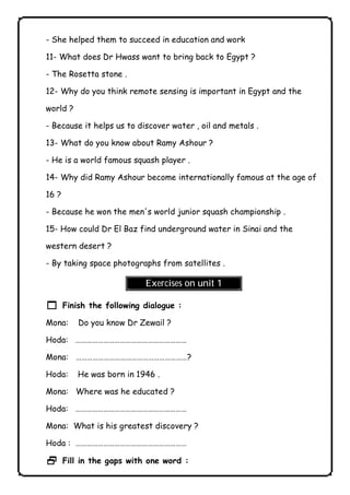 - She helped them to succeed in education and work 
11- What does Dr Hwass want to bring back to Egypt ? 
- The Rosetta stone . 
12- Why do you think remote sensing is important in Egypt and the 
world ? 
- Because it helps us to discover water , oil and metals . 
13- What do you know about Ramy Ashour ? 
- He is a world famous squash player . 
14- Why did Ramy Ashour become internationally famous at the age of 
16 ? 
- Because he won the men's world junior squash championship . 
15- How could Dr El Baz find underground water in Sinai and the 
western desert ? 
- By taking space photographs from satellites . 
Exercises on unit 1 
1 Finish the following dialogue : 
Mona: Do you know Dr Zewail ? 
Hoda: …………………………………………………… 
Mona: ……………………………………………………? 
Hoda: He was born in 1946 . 
Mona: Where was he educated ? 
Hoda: …………………………………………………… 
Mona: What is his greatest discovery ? 
Hoda : …………………………………………………… 
2 Fill in the gaps with one word : 
              
 