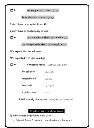 As many +  + as  
٩٦14 As much +  + as  
I don’t have as many books as Ali . 
I don’t have as much money as ALI 
15  + expect ( that )  + will +  
 + expected ( that )  + would +  
We expect that he will come . 
We expected that she would go. 
16 Compound nouns  
Air pollution  
Vegetable oil  
Seat belt  
A girls school  
   Satellite navigation system 
Questions with model answers 
1) What causes air pollution in big cities ? 
- Exhaust fumes from cars , buses lorries and factories . 
 