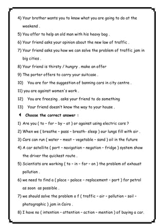 ٩٩4) Your brother wants you to know what you are going to do at the 
weekend . 
5) You offer to help an old man with his heavy bag . 
6) Your friend asks your opinion about the new law of traffic . 
7) Your friend asks you how we can solve the problem of traffic jam in 
big cities . 
8) Your friend is thirsty / hungry . make an offer 
9) The porter offers to carry your suitcase . 
10) You are for the suggestion of banning cars in city centre . 
11) you are against women's work . 
12) You are freezing . asks your friend to do something 
13) Your friend doesn’t know the way to your house . 
3 Choose the correct answer : 
1) Are you ( to – for – by – at ) or against using electric cars ? 
2) When we ( breathe – pass – breath- sleep ) our lungs fill with air . 
3) Cars can run ( water – meat – vegetable – sand ) oil in the future 
4) A car satellite ( port – navigation – negation – fridge ) system show 
the driver the quickest route . 
5) Scientists are working ( to – in – for – on ) the problem of exhaust 
pollution . 
6) we need to find a ( place – palace – replacement – part ) for petrol 
as soon as possible . 
7) we should solve the problem o f ( traffic – air – pollution – soil – 
photographic ) jam in Cairo . 
8) I have no ( intention – attention – action – mention ) of buying a car. 
 