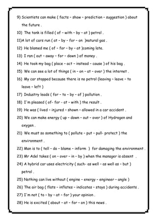 Scientists can make ( facts – show – prediction – suggestion ) about 
the future . 
10) The tank is filled ( of – with – by – at ) petrol . 
11)A lot of cars run ( at – by – for – on )natural gas . 
12) He blamed me ( of – for – by – at )coming late. 
13) I ran ( out – away – for – down ) of money . 
14) He took my bag ( place – act – instead – cause ) of his bag . 
15) We can see a lot of things ( in – on – at – over ) the internet . 
16) My car stopped because there is no petrol (leaving – leave – to 
leave – left ) 
17) Industry leads ( for – to – by – of ) pollution . 
18) I'm pleased ( of- for - at – with ) the result . 
19) He was ( lived – injured – shown – allowed in a car accident . 
20) We can make energy ( up – down – out – over ) of Hydrogen and 
oxygen . 
21) We must so something to ( pollute – put – pull- protect ) the 
environment . 
22) Man is to ( tell – do – blame – inform ) for damaging the environment . 
23) Mr Adel takes ( on – over – in – by ) when the manager is absent . 
24) A hybrid car uses electricity ( such- as well – as well as – but ) 
petrol . 
25) Nothing can live without ( engine – energy – engineer – angle ) 
26) The air bag ( flats – inflates – indicates – stays ) during accidents . 
27) I'm not ( to – by – at – for ) your opinion . 
28) He is excited ( about – at – for – on ) this news . 
١٠٠9)  