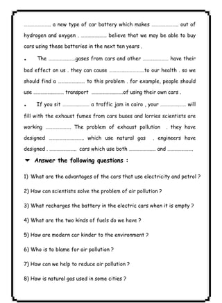 ١٠٤………………….. a new type of car battery which makes ………………….. out of 
hydrogen and oxygen . …………….…… believe that we may be able to buy 
cars using these batteries in the next ten years . 
. The ……………..……gases from cars and other ……….………… have their 
bad effect on us . they can cause …………..…………….to our health . so we 
should find a ……………..…… to this problem . for example, people should 
use ……………..……… transport ………………..…….of using their own cars . 
. If you sit …………..……… a traffic jam in cairo , your …………….…… will 
fill with the exhaust fumes from cars buses and lorries scientists are 
working …………………. The problem of exhaust pollution . they have 
designed ………………….…….. which use natural gas . engineers have 
designed . ………………….. cars which use both ………………..… and …………………. 
6 Answer the following questions : 
1) What are the advantages of the cars that use electricity and petrol ? 
2) How can scientists solve the problem of air pollution ? 
3) What recharges the battery in the electric cars when it is empty ? 
4) What are the two kinds of fuels do we have ? 
5) How are modern car kinder to the environment ? 
6) Who is to blame for air pollution ? 
7) How can we help to reduce air pollution ? 
8) How is natural gas used in some cities ? 
 
