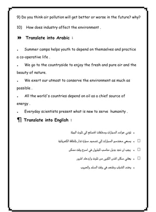 ١٠٥9) Do you think air pollution will get better or worse in the future? why? 
10) How does industry affect the environment . 
8 Translate into Arabic : 
. Summer camps helps youth to depend on themselves and practice 
a co-operative life . 
. We go to the countryside to enjoy the fresh and pure air and the 
beauty of nature. 
. We exert our utmost to conserve the environment as much as 
possible . 
. All the world's countries depend on oil as a chief source of 
energy . 
. Everyday scientists present what is new to serve humanity . 
¶ Translate into English : 
. 
. 
 . 
. 
. 
 