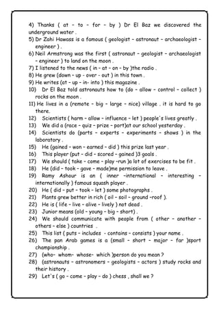 4) Thanks ( at – to – for – by ) Dr El Baz we discovered the 
underground water . 
5) Dr Zahi Hawass is a famous ( geologist – astronaut – archaeologist – 
engineer ) . 
6) Neil Armstrong was the first ( astronaut – geologist – archaeologist 
– engineer ) to land on the moon . 
7) I listened to the news ( in – at – on – by )the radio . 
8) He grew (down – up - over - out ) in this town . 
9) He writes (at – up – in- into ) this magazine . 
10) Dr El Baz told astronauts how to (do – allow – control – collect ) 
rocks on the moon . 
11) He lives in a (remote – big – large – nice) village . it is hard to go 
there. 
12) Scientists ( harm – allow – influence – let ) people's lives greatly . 
13) We did a (race – quiz – prize – port)at our school yesterday . 
14) Scientists do (parts – experts – experiments – shows ) in the 
laboratory . 
15) He (gained – won – earned – did ) this prize last year . 
16) This player (put – did – scored – gained )3 goals . 
17) We should ( take – come – play –run )a lot of exercises to be fit . 
18) He (did – took – gave – made)me permission to leave . 
19) Ramy Ashour is an ( inner –international – interesting – 
internationally ) famous squash player . 
20) He ( did – put – took – let ) some photographs . 
21) Plants grew better in rich ( oil – soil – ground –roof ). 
22) He is ( life – live – alive – lively ) not dead . 
23) Junior means (old – young – big – short) . 
24) We should communicate with people from ( other – another – 
others – else ) countries . 
25) This list ( puts – includes - contains – consists ) your name . 
26) The pan Arab games is a (small – short – major – far )sport 
championship . 
27) (who– whom– whose– which )person do you mean ? 
28) (astronauts – astronomers – geologists – actors ) study rocks and 
their history . 
29) Let's ( go – come – play – do ) chess , shall we ? 
              
 