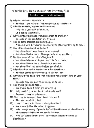 ١١١ICDLThe father provides his children with what they need . 
Questions with model answers 
1) Why is cleanliness important ? 
- Because it protects us from one person to another ? 
2) What is meant by hygiene and sanitation ? 
- Hygiene is your own cleanliness . 
- It is public cleanliness . 
3) Why do infections pass from one person to another ? 
- Because of bad sanitation and hygiene . 
4) How do some stomach problems begin ? 
- A person with dirty hands pass germs to other persons or to food . 
5) How often should wash or bathe ? 
- You should wash your hands before a meal . 
- You should bathe more often specially in hot weather . 
6) Mention some of the rules of hygiene ? 
- You should always wash your hands before a meal . 
- You should bathe more often in hot weather 
- You should boil tap water before you drink it . 
7) Why should we bathe more often in hot weather ? 
- Because germs multiply quickly in hot weather . 
8) Why should you make sure that flies and insects don’t land on your 
food ? 
- Because they can pass their germs on to you . 
9) How should you keep food ? 
- We should keep it clean and covered up . 
10) Why mustn’t you eat food that smells bad ? 
- Because it may be poisonous . 
11) What does a damaged tin of food tells you ? 
- The food inside it is bad . 
12) How can we a void illness and stay healthy ? 
- We should follow the rules of hygiene . 
13) What can go wrong if people don’t follow the rules of cleanliness ? 
- They may get infected and catch diseases 
14) How can parents make sure their children learn the rules of 
cleanliness ? 
 