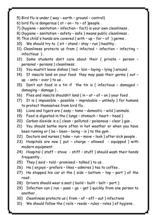 ١١٣ICDL5) Bird flu is under ( way – earth – ground – control) 
6) bird flu is dangerous ( at – on – to – of )people . 
7) (hygiene – sanitation – infection – fact) is your own cleanliness . 
8) (hygiene – sanitation – safety – safe ) means public cleanliness . 
9) This child's hands are covered ( with – up – for – of ) germs . 
10) We should try to ( sit – stand – stay – run ) healthy . 
11) Cleanliness protects us from ( infected – infection – infecting – 
infectious ) . 
12) Some students don’t care about their ( private – person – 
personal – persons ) cleanliness . 
13) You mustn’t leave dishes ( lied – lain – laying – lying ) around . 
14) If insects land on your food they may pass their germs ( out – 
up - onto – over ) to us . 
15) Don’t eat food in a tin if the tin is ( infectious – damaged – 
damaging – damage ) . 
16) Flies and insects shouldn’t land ( in – at – of – on ) your food . 
17) It is ( impossible – possible – improbable – unlikely ) for humans 
to protect themselves from bird flu . 
18) Lions and tigers are ( easy – tame – domestic – wild ) animals. 
19) Food is digested in the ( lungs – stomach – heart – head ) 
20) Carbon dioxide is a ( clean – polluted – poisonous – clear ) gas . 
21) You should bathe more often in hot weather or when you have 
been running or ( be – been – being – is ) to the gym . 
22) Doctors and nurses ( take – run – move – look ) after sick people . 
23) Hospitals are now ( put – charge – allowed - equipped ) with 
modern equipment . 
24) Hospital ( staff – stove - stiff – stuff ) should wash their hands 
frequently . 
25) They ( said – told – promised – talked ) to us . 
26) He ( enjoys – prefers – likes – admires ) tea to coffee . 
27) He stopped his car at the ( side – bottom – top – part ) of the 
road . 
28) Drivers should wear a seat ( build – built – belt – port ) 
29) Infection can ( run – pass – go – get ) quickly from one person to 
another . 
30) Cleanliness protects us ( from – of – off – out ) infections 
31) We should follow the ( rails – reeds – rules – roles ) of hygiene . 
 