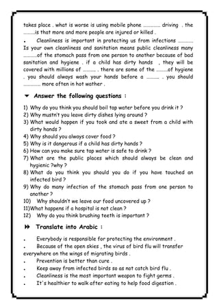 ١١٦ICDLtakes place . what is worse is using mobile phone …………… driving . the 
……….is that more and more people are injured or killed . 
. Cleanliness is important in protecting us from infections …………. 
Is your own cleanliness and sanitation means public cleanliness many 
…………of the stomach pass from one person to another because of bad 
sanitation and hygiene . if a child has dirty hands , they will be 
covered with millions of ……….. . there are some of the ……….of hygiene 
. you should always wash your hands before a ……….. . you should 
…………… more often in hot wather . 
6 Answer the following questions : 
1) Why do you think you should boil tap water before you drink it ? 
2) Why mustn’t you leave dirty dishes lying around ? 
3) What would happen if you took and ate a sweet from a child with 
dirty hands ? 
4) Why should you always cover food ? 
5) Why is it dangerous if a child has dirty hands ? 
6) How can you make sure tap water is safe to drink ? 
7) What are the public places which should always be clean and 
hygienic ?why ? 
8) What do you think you should you do if you have touched an 
infected bird ? 
9) Why do many infection of the stomach pass from one person to 
another ? 
10) Why shouldn’t we leave our food uncovered up ? 
11)What happens if a hospital is not clean ? 
12) Why do you think brushing teeth is important ? 
8 Translate into Arabic : 
. Everybody is responsible for protecting the environment . 
. Because of the open skies , the virus of bird flu will transfer 
everywhere on the wings of migrating birds . 
. Prevention is better than cure . 
. Keep away from infected birds so as not catch bird flu . 
. Cleanliness is the most important weapon to fight germs . 
. It's healthier to walk after eating to help food digestion . 
 