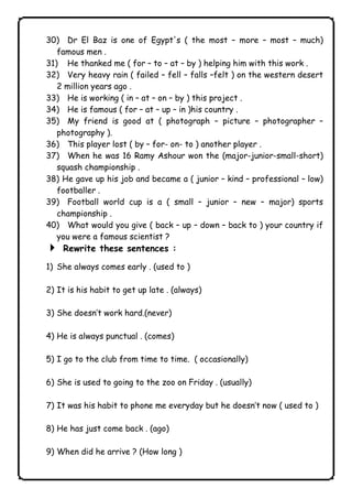 30) Dr El Baz is one of Egypt's ( the most – more – most – much) 
famous men . 
31) He thanked me ( for – to – at – by ) helping him with this work . 
32) Very heavy rain ( failed – fell – falls –felt ) on the western desert 
2 million years ago . 
33) He is working ( in – at – on – by ) this project . 
34) He is famous ( for – at – up – in )his country . 
35) My friend is good at ( photograph – picture – photographer – 
photography ). 
36) This player lost ( by – for- on- to ) another player . 
37) When he was 16 Ramy Ashour won the (major-junior-small-short) 
squash championship . 
38) He gave up his job and became a ( junior – kind – professional – low) 
footballer . 
39) Football world cup is a ( small – junior – new – major) sports 
championship . 
40) What would you give ( back – up – down – back to ) your country if 
you were a famous scientist ? 
4 Rewrite these sentences : 
1) She always comes early . (used to ) 
2) It is his habit to get up late . (always) 
3) She doesn’t work hard.(never) 
4) He is always punctual . (comes) 
5) I go to the club from time to time. ( occasionally) 
6) She is used to going to the zoo on Friday . (usually) 
7) It was his habit to phone me everyday but he doesn’t now ( used to ) 
8) He has just come back . (ago) 
9) When did he arrive ? (How long ) 
              
 