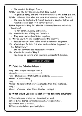- She married the king of france . 
7) What was the terrible mistake that king made ? 
- He gave his money and land to his two daughters who didn’t love him . 
8) What did Cordelia do when she knew what happened to her father ? 
- She came to England with French soldiers to save her father and 
take his country back from her two sisters . 
9) How do you think king felt when he discovered how much Cordelia 
loved him ? 
- He felt ashamed , sorry and foolish . 
10) What is the sad of king and Cordelia ? 
- They were captured and taken to prison 
11) Why do you think king wander around the country ? 
- Because he didn’t want to live with his dishonest daughters . 
12) What do you Cordelia felt when she heard what happened to 
her father ?why ? 
- She felt sorry and sad because she loved him . 
13) What is the moral of king ? 
- You should be careful when you make an important decision . 
Exercises on unit 2 
1 Finish the following dialogue : 
Hany : what are you reading Ahmed ? 
Ahmed : ………………………………………………..? 
Hany : Shakespeare ! that must be a good play ……………………… 
Ahmed : it's called king . 
Hany : ……………………………….? 
Ahmed : its moral is that everyone should n from their mistakes . 
Hany :……………………………………………………? 
Ahmed : of course , when I have finished reading it . 
2 What would you say in each of the following situations: 
1) You advise your brother not to neglect his work . 
2) Your sister spends her money unwisely . you advise her . 
3) You have made a mistake . 
4) You are asked about your birthplace . 
              
 