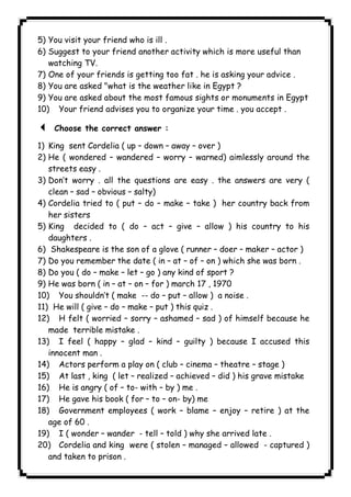 5) You visit your friend who is ill . 
6) Suggest to your friend another activity which is more useful than 
watching TV. 
7) One of your friends is getting too fat . he is asking your advice . 
8) You are asked "what is the weather like in Egypt ? 
9) You are asked about the most famous sights or monuments in Egypt 
10) Your friend advises you to organize your time . you accept . 
3 Choose the correct answer : 
1) King sent Cordelia ( up – down – away – over ) 
2) He ( wondered – wandered – worry – warned) aimlessly around the 
streets easy . 
3) Don’t worry . all the questions are easy . the answers are very ( 
clean – sad – obvious – salty) 
4) Cordelia tried to ( put – do – make – take ) her country back from 
her sisters 
5) King decided to ( do – act – give – allow ) his country to his 
daughters . 
6) Shakespeare is the son of a glove ( runner – doer – maker – actor ) 
7) Do you remember the date ( in – at – of – on ) which she was born . 
8) Do you ( do – make – let – go ) any kind of sport ? 
9) He was born ( in – at – on – for ) march 17 , 1970 
10) You shouldn’t ( make -- do – put – allow ) a noise . 
11) He will ( give – do – make – put ) this quiz . 
12) H felt ( worried – sorry – ashamed – sad ) of himself because he 
made terrible mistake . 
13) I feel ( happy – glad – kind – guilty ) because I accused this 
innocent man . 
14) Actors perform a play on ( club – cinema – theatre – stage ) 
15) At last , king ( let – realized – achieved – did ) his grave mistake 
16) He is angry ( of – to- with – by ) me . 
17) He gave his book ( for – to – on- by) me 
18) Government employees ( work – blame – enjoy – retire ) at the 
age of 60 . 
19) I ( wonder – wander - tell – told ) why she arrived late . 
20) Cordelia and king were ( stolen – managed – allowed - captured ) 
and taken to prison . 
              
 