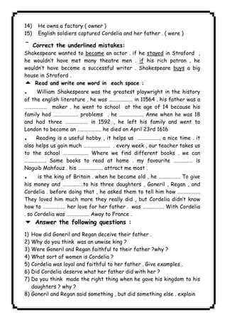 14) He owns a factory ( owner ) 
15) English soldiers captured Cordelia and her father . ( were ) 
¯ Correct the underlined mistakes: 
Shakespeare wanted to became an actor . if he stayed in Straford , 
he wouldn’t have met many theatre men . if his rich patron , he 
wouldn’t have become a successful writer . Shakespeare buys a big 
house in Straford . 
5 Read and write one word in each space : 
. William Shakespeare was the greatest playwright in the history 
of the english literature . he was …………..…… in 11564 . his father was a 
…………….… maker . he went to school at the age of 14 because his 
family had ………………… problems . he ……………….. Anne when he was 18 
and had three ………………. in 1592 , he left his family and went to 
London to become an ……………….. he died on April 23rd 1616 
. Reading is a useful hobby , it helps us ………..…….. a nice time . it 
also helps us gain much …………………. . every week , our teacher takes us 
to the school ……………..…. Where we find different books . we can 
……..………. Some books to read at home . my favourite ……….…… is 
Naguib Mahfouz . his ………….…….. attract me most . 
. is the king of Britain . when he became old , he ……..………. To give 
his money and ………..……to his three daughters , Goneril , Regan , and 
Cordelia . before doing that , he asked them to tell him how ………………. 
They loved him much more they really did , but Cordelia didn’t know 
how to ………….…… her love for her father . was ……..………. With Cordelia 
. so Cordelia was ………………. Away to France . 
6 Answer the following questions : 
1) How did Goneril and Regan deceive their father . 
2) Why do you think was an unwise king ? 
3) Were Goneril and Regan faithful to their father ?why ? 
4) What sort of women is Cordelia ? 
5) Cordelia was loyal and faithful to her father . Give examples . 
6) Did Cordelia deserve what her father did with her ? 
7) Do you think made the right thing when he gave his kingdom to his 
daughters ? why ? 
8) Goneril and Regan said something , but did something else . explain 
              
 