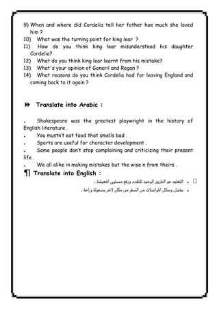 9) When and where did Cordelia tell her father hoe much she loved 
him ? 
10) What was the turning point for king lear ? 
11) How do you think king lear misunderstood his daughter 
Cordelia? 
12) What do you think king lear learnt from his mistake? 
13) What's your opinion of Goneril and Regan ? 
14) What reasons do you think Cordelia had for leaving England and 
coming back to it again ? 
  
8 Translate into Arabic : 
. Shakespeare was the greatest playwright in the history of 
English literature . 
. You mustn’t eat food that smells bad . 
. Sports are useful for character development . 
. Some people don’t stop complaining and criticizing their present 
life . 
. We all alike in making mistakes but the wise n from theirs . 
¶ Translate into English : 
 . 
 . 
              
 