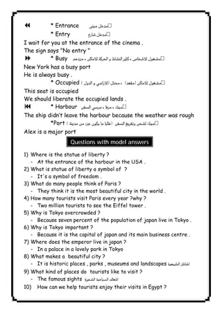 7 * Entrance  
* Entry  
I wait for you at the entrance of the cinema . 
The sign says "No entry " 
8 * Busy  
New York has a busy port 
He is always busy . 
* Occupied  
This seat is occupied 
We should liberate the occupied lands . 
9 * Harbour  
The ship didn’t leave the harbour because the weather was rough 
*Port  
Alex is a major port 
Questions with model answers 
1) Where is the statue of liberty ? 
- At the entrance of the harbour in the USA . 
2) What is statue of liberty a symbol of ? 
- It's a symbol of freedom . 
3) What do many people think of Paris ? 
- They think it is the most beautiful city in the world . 
4) How many tourists visit Paris every year ?why ? 
- Two million tourists to see the Eiffel tower . 
5) Why is Tokyo overcrowded ? 
- Because seven percent of the population of japan live in Tokyo . 
6) Why is Tokyo important ? 
- Because it is the capital of japan and its main business centre . 
7) Where does the emperor live in japan ? 
- In a palace in a lovely park in Tokyo 
8) What makes a beautiful city ? 
- It is historic places , parks , museums and landscapes   
9) What kind of places do tourists like to visit ? 
- The famous sights  
10) How can we help tourists enjoy their visits in Egypt ? 
              
 