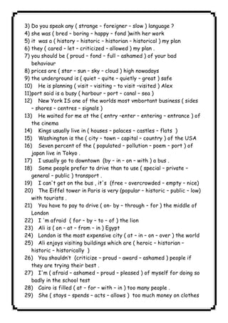 3) Do you speak any ( strange – foreigner – slow ) language ? 
4) she was ( bred – boring – happy – fond )with her work 
5) it was a ( history – historic – historian – historical ) my plan 
6) they ( cared – let – criticized – allowed ) my plan . 
7) you should be ( proud – fond – full – ashamed ) of your bad 
behaviour 
8) prices are ( star – sun – sky – cloud ) high nowadays 
9) the underground is ( quiet – quite – quietly – great ) safe 
10) He is planning ( visit – visiting – to visit –visited ) Alex 
11) port said is a busy ( harbour – port – canal – sea ) 
12) New York IS one of the worlds most vmbortant business ( sides 
– shores – centres – signals ) 
13) He waited for me at the ( entry –enter – entering – entrance ) of 
the cinema 
14) Kings usually live in ( houses – palaces – castles – flats ) 
15) Washington is the ( city – town – capital – country ) of the USA 
16) Seven percent of the ( populated – pollution – poem – port ) of 
japan live in Tokyo . 
17) I usually go to downtown (by – in – on – with ) a bus . 
18) Some people prefer to drive than to use ( special – private – 
general – public ) transport . 
19) I can't get on the bus , it's (free – overcrowded – empty – nice) 
20) The Eiffel tower in Paris is very (popular – historic – public – low) 
with tourists . 
21) You have to pay to drive ( on- by – through – for ) the middle of 
London 
22) I 'm afraid ( for – by – to – of ) the lion 
23) Ali is ( on – at – from – in ) Egypt 
24) London is the most expensive city ( at – in – on – over ) the world 
25) Ali enjoys visiting buildings which are ( heroic – historian – 
historic – historically ) 
26) You shouldn’t (criticize – proud – award – ashamed ) people if 
they are trying their best . 
27) I'm ( afraid – ashamed – proud – pleased ) of myself for doing so 
badly in the school test 
28) Cairo is filled ( at – for – with – in ) too many people . 
29) She ( stays – spends – acts – allows ) too much money on clothes 
              
 