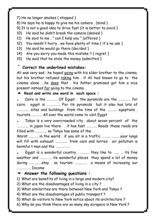 7) He no longer smokes ( stopped ) 
8) He says he is happy to give me his camera . (mind ) 
9) It is not a good idea to drive fast (it is better to avoid ) 
10) He said he didn’t break the camera (denied ) 
11) He said to me , " can I help you " (offered ) 
12) You needn't hurry . we have plenty of time ( it's no use ) 
13) He said he would go there (decided ) 
14) Are you sorry you made this mistake ? ( regret ) 
15) He said that he stole the money (admitted ) 
¯ Correct the underlined mistakes: 
Ali was very sad . he hoped going with his elder brother to the cinema. 
but his brother refused taking him . if Ali had known to go to the 
cinema alone , he does that . his father promised got him a nice 
present instead for going to the cinema . 
5 Read and write one word in each space : 
. Cairo is the …………. Of Egypt . the pyramids are the …………… for 
cairo . egypt is ……………. For its pyramids but it also has lots of 
…………… sites and buildings from the time of the ………… egeptians . 
tourists …………. All over the world come to visit Egypt 
. Tokyo is a very overcrowded city . about seven percent of the 
………….. in japan live there . it has fast …………. Roads .these roads are 
filled with ………….. so Tokyo has some of the 
Worst ……….. in the world . if you sit in a traffic ………. ……… your lungs 
will fill with exhaust …………… from cars and lorries . air pollution is 
harmful t man and the ……….. ….. 
. Egypt is a wonderful country . ……….. they like to ….. … its fine 
weather and ………….. its wonderful places they spend a lot of money 
during ……………stay . so tourism …………… a means of increasing our 
…….………. Income 
6 Answer the following questions : 
1) What are benefits of living in a large and modern city? 
2) What are the disadvantages of living in a city ? 
3) What similarities are there between New York and Tokyo ? 
4) What are the disadvantages of public transport ? 
5) What do visitors to New York notice about its architecture ? 
6) Why do you think there are so many sky scrapers in New York ? 
              
 
