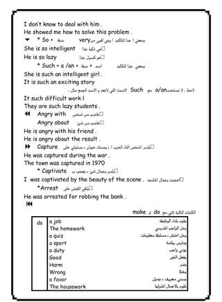 don’t know to deal with him . 
He showed me how to solve this problem . 
6 * So +  very 
She is so intelligent  
He is so lazy  
١٢٢ICDLI * Such + a /an +  +   
She is such an intelligent girl . 
It is such an exciting story 
 Such  a/an 
It such difficult work l 
They are such lazy students . 
7 Angry with  
Angry about  
He is angry with his friend . 
He is angry about the result . 
8 Capture  
He was captured during the war . 
The town was captured in 1970 
* Captivate  
I was captivated by the beauty of the scene .  
*Arrest  
He was arrested for robbing the bank . 
9 
 makedo  
do a job 
The homework 
a quiz 
a sport 
a duty 
Good 
Harm 
Wrong 
a favor 
The housework 
 
 
 
 
 
 
 
 
 

 