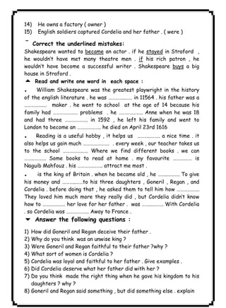 14) He owns a factory ( owner ) 
١٢٨ICDL15) English soldiers captured Cordelia and her father . ( were ) 
¯Correct the underlined mistakes: 
Shakespeare wanted to became an actor . if he stayed in Straford , 
he wouldn’t have met many theatre men . if his rich patron , he 
wouldn’t have become a successful writer . Shakespeare buys a big 
house in Straford . 
5 Read and write one word in each space : 
. William Shakespeare was the greatest playwright in the history 
of the english literature . he was …………..…… in 11564 . his father was a 
…………….… maker . he went to school at the age of 14 because his 
family had ………………… problems . he ……………….. Anne when he was 18 
and had three ………………. in 1592 , he left his family and went to 
London to become an ……………….. he died on April 23rd 1616 
. Reading is a useful hobby , it helps us ………..…….. a nice time . it 
also helps us gain much …………………. . every week , our teacher takes us 
to the school ……………..…. Where we find different books . we can 
……..………. Some books to read at home . my favourite ……….…… is 
Naguib Mahfouz . his ………….…….. attract me most . 
. is the king of Britain . when he became old , he ……..………. To give 
his money and ………..……to his three daughters , Goneril , Regan , and 
Cordelia . before doing that , he asked them to tell him how ………………. 
They loved him much more they really did , but Cordelia didn’t know 
how to ………….…… her love for her father . was ……..………. With Cordelia 
. so Cordelia was ………………. Away to France . 
6 Answer the following questions : 
1) How did Goneril and Regan deceive their father . 
2) Why do you think was an unwise king ? 
3) Were Goneril and Regan faithful to their father ?why ? 
4) What sort of women is Cordelia ? 
5) Cordelia was loyal and faithful to her father . Give examples . 
6) Did Cordelia deserve what her father did with her ? 
7) Do you think made the right thing when he gave his kingdom to his 
daughters ? why ? 
8) Goneril and Regan said something , but did something else . explain 
 