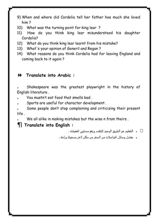 ١٢٩ICDL9) When and where did Cordelia tell her father hoe much she loved 
him ? 
10) What was the turning point for king lear ? 
11) How do you think king lear misunderstood his daughter 
Cordelia? 
12) What do you think king lear learnt from his mistake? 
13) What's your opinion of Goneril and Regan ? 
14) What reasons do you think Cordelia had for leaving England and 
coming back to it again ? 
  
8 Translate into Arabic : 
. Shakespeare was the greatest playwright in the history of 
English literature . 
. You mustn’t eat food that smells bad . 
. Sports are useful for character development . 
. Some people don’t stop complaining and criticizing their present 
life . 
. We all alike in making mistakes but the wise n from theirs . 
¶ Translate into English : 
 . 
 . 
 