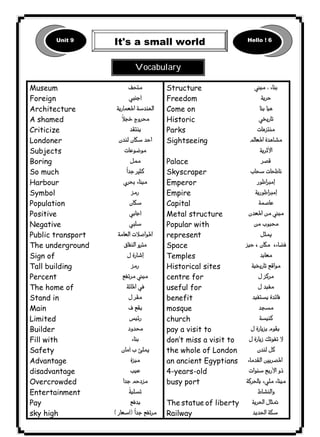 Unit 9 It's a small world Hello ! 6 
١٣٠ICDL1 
Museum 
Foreign 
Architecture 
A shamed 
Criticize 
Londoner 
Subjects 
Boring 
So much 
Harbour 
Symbol 
Population 
Positive 
Negative 
Public transport 
The underground 
Sign of 
Tall building 
Percent 
The home of 
Stand in 
Main 
Limited 
Builder 
Fill with 
Safety 
Advantage 
disadvantage 
Overcrowded 
Entertainment 
Pay 
sky high 
 
 
 
 
 
 
 
 
 
 
 
 
 
 
 
 
 
 
 
 
 
 
 
 
 
 
 
 
 
 
 
 
Structure 
Freedom 
Come on 
Historic 
Parks 
Sightseeing 
Palace 
Skyscraper 
Emperor 
Empire 
Capital 
Metal structure 
Popular with 
represent 
Space 
Temples 
Historical sites 
centre for 
useful for 
benefit 
mosque 
church 
pay a visit to 
don’t miss a visit to 
the whole of London 
an ancient Egyptians 
4-years-old 
busy port 
The statue of liberty 
Railway 
 
 
 
 
 
 
 
 
 
 
 
 
 
 
 
 
 
 
 
 
 
 
 
 
 
 
 
 
 
 

 
Vocabulary 
 