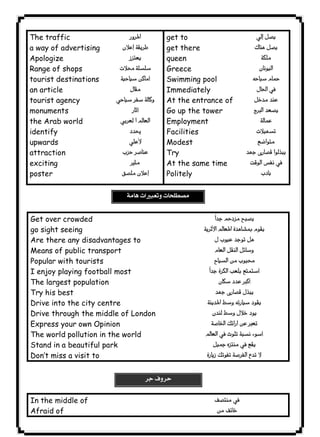  
 
The traffic 
a way of advertising 
Apologize 
Range of shops 
tourist destinations 
an article 
tourist agency 
monuments 
the Arab world 
identify 
upwards 
attraction 
exciting 
poster 
١٣١ICDL 
 
 
 
 
 
 
 
 
 
 
 
 
 
get to 
get there 
queen 
Greece 
Swimming pool 
Immediately 
At the entrance of 
Go up the tower 
Employment 
Facilities 
Modest 
Try 
At the same time 
Politely 
 
 
 
 
 
 

 
 
 
 
  
Get over crowded 
go sight seeing 
Are there any disadvantages to 
Means of public transport 
Popular with tourists 
I enjoy playing football most 
The largest population 
Try his best 
Drive into the city centre 
Drive through the middle of London 
Express your own Opinion 
The world pollution in the world 
Stand in a beautiful park 
Don’t miss a visit to 
 
 
 
 
 
 
 
 
 
 
 
 
 
 
In the middle of 
Afraid of 
 
 
 
 
 
