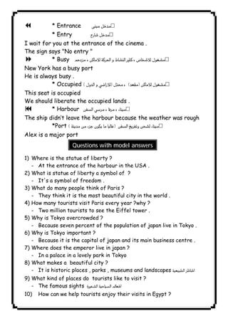 * Entrance  
* Entry  
١٣٤ICDL7 I wait for you at the entrance of the cinema . 
The sign says "No entry " 
8 * Busy  
New York has a busy port 
He is always busy . 
* Occupied  
This seat is occupied 
We should liberate the occupied lands . 
9 * Harbour  
The ship didn’t leave the harbour because the weather was rough 
*Port  
Alex is a major port 
Questions with model answers 
1) Where is the statue of liberty ? 
- At the entrance of the harbour in the USA . 
2) What is statue of liberty a symbol of ? 
- It's a symbol of freedom . 
3) What do many people think of Paris ? 
- They think it is the most beautiful city in the world . 
4) How many tourists visit Paris every year ?why ? 
- Two million tourists to see the Eiffel tower . 
5) Why is Tokyo overcrowded ? 
- Because seven percent of the population of japan live in Tokyo . 
6) Why is Tokyo important ? 
- Because it is the capital of japan and its main business centre . 
7) Where does the emperor live in japan ? 
- In a palace in a lovely park in Tokyo 
8) What makes a beautiful city ? 
- It is historic places , parks , museums and landscapes   
9) What kind of places do tourists like to visit ? 
- The famous sights  
10) How can we help tourists enjoy their visits in Egypt ? 
 