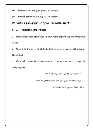 14) You want to know your friend's address . 
15) You ask someone the way to the station. 
9 write a paragraph on "your favourite sport " 
10 Translate into Arabic 
. Travelling abroad enables us to gain more experience and knowledge 
in life . 
. Thanks to the efforts of Dr El Baz we could reclaim vast areas of 
the desert . 
. We should do our best to achieve our country's welfare , prosperity 
and progress . 
 . 
 . 
 . 
              
 