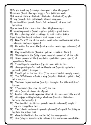 ١٣٦ICDL3) Do you speak any ( strange – foreigner – slow ) language ? 
4) she was ( bred – boring – happy – fond )with her work 
5) it was a ( history – historic – historian – historical ) my plan 
6) they ( cared – let – criticized – allowed ) my plan . 
7) you should be ( proud – fond – full – ashamed ) of your bad 
behaviour 
8) prices are ( star – sun – sky – cloud ) high nowadays 
9) the underground is ( quiet – quite – quietly – great ) safe 
10) He is planning ( visit – visiting – to visit –visited ) Alex 
11)port said is a busy ( harbour – port – canal – sea ) 
12) New York IS one of the worlds most vmbortant business ( sides 
– shores – centres – signals ) 
13) He waited for me at the ( entry –enter – entering – entrance ) of 
the cinema 
14) Kings usually live in ( houses – palaces – castles – flats ) 
15) Washington is the ( city – town – capital – country ) of the USA 
16) Seven percent of the ( populated – pollution – poem – port ) of 
japan live in Tokyo . 
17) I usually go to downtown (by – in – on – with ) a bus . 
18) Some people prefer to drive than to use ( special – private – 
general – public ) transport . 
19) I can't get on the bus , it's (free – overcrowded – empty – nice) 
20) The Eiffel tower in Paris is very (popular – historic – public – low) 
with tourists . 
21) You have to pay to drive ( on- by – through – for ) the middle of 
London 
22) I 'm afraid ( for – by – to – of ) the lion 
23) Ali is ( on – at – from – in ) Egypt 
24) London is the most expensive city ( at – in – on – over ) the world 
25) Ali enjoys visiting buildings which are ( heroic – historian – 
historic – historically ) 
26) You shouldn’t (criticize – proud – award – ashamed ) people if 
they are trying their best . 
27) I'm ( afraid – ashamed – proud – pleased ) of myself for doing so 
badly in the school test 
28) Cairo is filled ( at – for – with – in ) too many people . 
29) She ( stays – spends – acts – allows ) too much money on clothes 
 