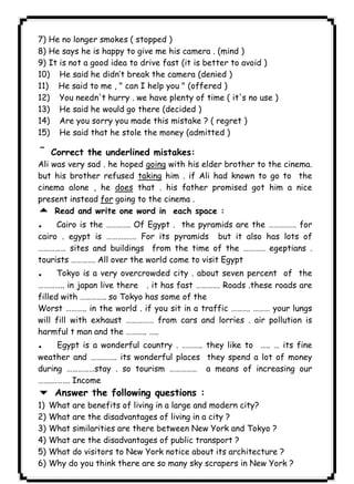 ١٣٨ICDL7) He no longer smokes ( stopped ) 
8) He says he is happy to give me his camera . (mind ) 
9) It is not a good idea to drive fast (it is better to avoid ) 
10) He said he didn’t break the camera (denied ) 
11) He said to me , " can I help you " (offered ) 
12) You needn't hurry . we have plenty of time ( it's no use ) 
13) He said he would go there (decided ) 
14) Are you sorry you made this mistake ? ( regret ) 
15) He said that he stole the money (admitted ) 
¯Correct the underlined mistakes: 
Ali was very sad . he hoped going with his elder brother to the cinema. 
but his brother refused taking him . if Ali had known to go to the 
cinema alone , he does that . his father promised got him a nice 
present instead for going to the cinema . 
5 Read and write one word in each space : 
. Cairo is the …………. Of Egypt . the pyramids are the …………… for 
cairo . egypt is ……………. For its pyramids but it also has lots of 
…………… sites and buildings from the time of the ………… egeptians . 
tourists …………. All over the world come to visit Egypt 
. Tokyo is a very overcrowded city . about seven percent of the 
………….. in japan live there . it has fast …………. Roads .these roads are 
filled with ………….. so Tokyo has some of the 
Worst ……….. in the world . if you sit in a traffic ………. ……… your lungs 
will fill with exhaust …………… from cars and lorries . air pollution is 
harmful t man and the ……….. ….. 
. Egypt is a wonderful country . ……….. they like to ….. … its fine 
weather and ………….. its wonderful places they spend a lot of money 
during ……………stay . so tourism …………… a means of increasing our 
…….………. Income 
6 Answer the following questions : 
1) What are benefits of living in a large and modern city? 
2) What are the disadvantages of living in a city ? 
3) What similarities are there between New York and Tokyo ? 
4) What are the disadvantages of public transport ? 
5) What do visitors to New York notice about its architecture ? 
6) Why do you think there are so many sky scrapers in New York ? 
 