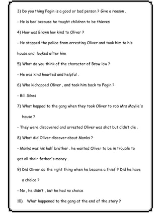 ٢٢ICDL3) Do you thing Fagin is a good or bad person ? Give a reason . 
- He is bad because he taught children to be thieves 
4) How was Brown low kind to Oliver ? 
- He stopped the police from arresting Oliver and took him to his 
house and looked after him 
5) What do you think of the character of Brow low ? 
- He was kind hearted and helpful . 
6) Who kidnapped Oliver , and took him back to Fagin ? 
- Bill Sikes 
7) What happed to the gang when they took Oliver to rob Mrs Maylie's 
house ? 
- They were discovered and arrested Oliver was shot but didn’t die . 
8) What did Oliver discover about Monks ? 
- Monks was his half brother . he wanted Oliver to be in trouble to 
get all their father's money . 
9) Did Oliver do the right thing when he became a thief ? Did he have 
a choice ? 
- No , he didn’t , but he had no choice 
10) What happened to the gang at the end of the story ? 
 