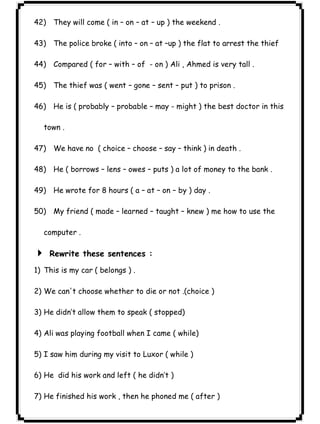٢٨ICDL42) They will come ( in – on – at – up ) the weekend . 
43) The police broke ( into – on – at –up ) the flat to arrest the thief 
44) Compared ( for – with – of - on ) Ali , Ahmed is very tall . 
45) The thief was ( went – gone – sent – put ) to prison . 
46) He is ( probably – probable – may - might ) the best doctor in this 
town . 
47) We have no ( choice – choose – say – think ) in death . 
48) He ( borrows – lens – owes – puts ) a lot of money to the bank . 
49) He wrote for 8 hours ( a – at – on – by ) day . 
50) My friend ( made – learned – taught – knew ) me how to use the 
computer . 
4 Rewrite these sentences : 
1) This is my car ( belongs ) . 
2) We can't choose whether to die or not .(choice ) 
3) He didn’t allow them to speak ( stopped) 
4) Ali was playing football when I came ( while) 
5) I saw him during my visit to Luxor ( while ) 
6) He did his work and left ( he didn’t ) 
7) He finished his work , then he phoned me ( after ) 
 