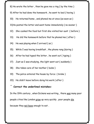 ٢٩ICDL8) He wrote the letter , then he gave me a ring ( by the time ) 
9) After he had done the homework , he went to bed ( having ) 
10) He returned home , and phoned me at once (as soon as ) 
11)He posted the letter and went home immediately ( no sooner ) 
12) She cooked the food but first she visited her aunt ( before ) 
13) He did the homework before that he phoned me ( after ) 
14) He was playing when I arrived ( as ) 
15) While I was having breakfast , the phone rang (during ) 
16) After he had typed the letter , he went out ( typing ) 
17) Just as I was studying ,the light went out ( suddenly ) 
18) She takes care of her mother ( looks ) 
19) The police entered the house by force ( broke ) 
20) He didn’t leave before doing his work ( after ) 
¯Correct the underlined mistakes: 
In the 19th century , when Dickens was writing , there was many poor 
people cities like London grow up very quickly . poor people die 
because they not have enough to eat . 
 