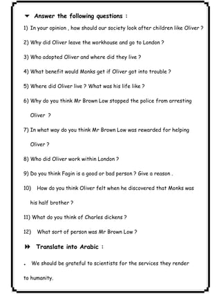 Answer the following questions : 
٣١ICDL6 1) In your opinion , how should our society look after children like Oliver ? 
2) Why did Oliver leave the workhouse and go to London ? 
3) Who adopted Oliver and where did they live ? 
4) What benefit would Monks get if Oliver got into trouble ? 
5) Where did Oliver live ? What was his life like ? 
6) Why do you think Mr Brown Low stopped the police from arresting 
Oliver ? 
7) In what way do you think Mr Brown Low was rewarded for helping 
Oliver ? 
8) Who did Oliver work within London ? 
9) Do you think Fagin is a good or bad person ? Give a reason . 
10) How do you think Oliver felt when he discovered that Monks was 
his half brother ? 
11) What do you think of Charles dickens ? 
12) What sort of person was Mr Brown Low ? 
8 Translate into Arabic : 
.We should be grateful to scientists for the services they render 
to humanity. 
 