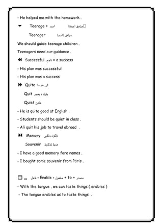 - He helped me with the homework . 
6 Teenage +   
Teenager  
٣٨ICDLWe should guide teenage children . 
Teenagers need our guidance . 
7 Successful  = a success 
- His plan was successful 
- His plan was a success 
8 Quite  
Quit  
Quiet  
- He is quite good at English . 
- Students should be quiet in class . 
- Ali quit his job to travel abroad . 
9 Memory  
Souvenir 
- I have a good memory fore names . 
- I bought some souvenir from Paris . 
  
10   Enable  + to +  
- With the tongue , we can taste things ( enables ) 
- The tongue enables us to taste things . 
  
  
 