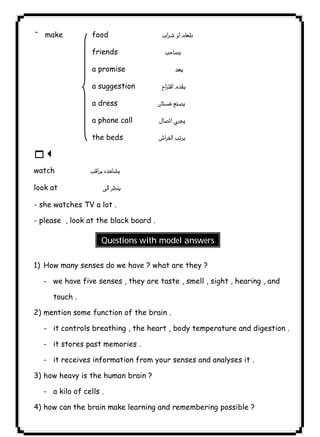 make food  
¯ friends  
a promise  
a suggestion  
a dress  
a phone call  
the beds  
13 
watch  
look at  
- she watches TV a lot . 
- please , look at the black board . 
٤٠ICDLQuestions with model answers 
1) How many senses do we have ? what are they ? 
- we have five senses , they are taste , smell , sight , hearing , and 
touch . 
2) mention some function of the brain . 
- it controls breathing , the heart , body temperature and digestion . 
- it stores past memories . 
- it receives information from your senses and analyses it . 
3) how heavy is the human brain ? 
- a kilo of cells . 
4) how can the brain make learning and remembering possible ? 
 