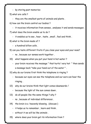 - by storing past memories 
٤١ICDL5) what are cells ? 
- they are the smallest parts of animals and plants . 
6) how can the brain control our bodies ? 
- it receives information from senses , analyses it and sends messages . 
7) what does the brain enable us to do ? 
- it enables us to see , hear , taste , smell , feel and think . 
8) what is the brain made of ? 
- a hundred billion cells . 
9) can you taste different fruits if you close your eyes and your nose? 
- no , because our senses work together . 
10) what happens when you put your hand in hot water ? 
- your brain receives the message " that hurts ! very hot " then sends 
a message back "take your hand out of the water " . 
11) why do our brains first think the telephone is ringing ? 
- because our eyes can see the telephone and our ears can hear the 
ringing . 
12) why do our brains think that light comes downwards / 
- because the light of the sun comes down . 
13) do all people like the same things ? why ? 
- no , because of individual differences . 
14) the brain is a heavenly blessing . (discuss ) 
- it helps us to remember , learn and think . 
- without it we will be like animals . 
15) where does your brain get its information from ? 
 