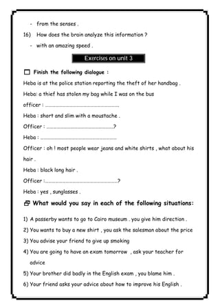 - from the senses . 
٤٢ICDL16) How does the brain analyze this information ? 
- with an amazing speed . 
Exercises on unit 3 
1 Finish the following dialogue : 
Heba is at the police station reporting the theft of her handbag . 
Heba: a thief has stolen my bag while I was on the bus 
officer : ………………………………………………………. 
Heba : short and slim with a moustache . 
Officer : ………………………………………………….? 
Heba : ………………………………………………………… 
Officer : oh ! most people wear jeans and white shirts , what about his 
hair . 
Heba : black long hair . 
Officer :………………………………………………………? 
Heba : yes , sunglasses . 
2 What would you say in each of the following situations: 
1) A passerby wants to go to Cairo museum . you give him direction . 
2) You wants to buy a new shirt , you ask the salesman about the price 
3) You advise your friend to give up smoking 
4) You are going to have an exam tomorrow , ask your teacher for 
advice 
5) Your brother did badly in the English exam , you blame him . 
6) Your friend asks your advice about how to improve his English . 
 