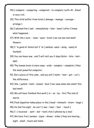 ٤٥ICDL34) ( compare – comparing – compared – to compare ) with Ali , Emad 
is very rich . 
35) This child suffer from brain ( damage – manage – courage – 
arrange ) 
36) I phoned him ( last -immediately – late – least ) after I knew 
what happened . 
37) With the ( ears - nose – eyes – brain ) we can see and smell 
flowers . 
38) I 'm good at tennis but I 'm ( useless- used – using -uses) at 
football . 
39) You can leave now , and I will visit you 3 days (later – late – last– 
ago). 
40) The human brain is more easy – wide – complex – complete ) than 
the most powerful computer . 
41) Eat a piece of this cake , and you will ( taste – test – put – cut ) 
the difference . 
42) She ( pulled – held – closed – shut ) her nose when she smelt this 
bad smell . 
43) We will have finished this work ( in – on – by – for) The end of 
march . 
44) Food digestion takes place in the ( head – stomach – brain – lungs ) 
45) He lost his sight , he can't ( see – hear – feel - touch ) 
46) I ( received - sent - did – took ) him 2 photos by e-mail 
47) We have five ( senses – signs – shows – sides ) they are hearing , 
sight , smell , touch and taste . 
 