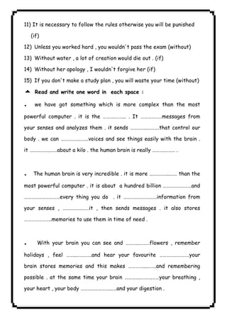 It is necessary to follow the rules otherwise you will be punished 
(if) 
12) Unless you worked hard , you wouldn't pass the exam (without) 
13) Without water , a lot of creation would die out . (if) 
14) Without her apology , I wouldn't forgive her (if) 
15) If you don't make a study plan , you will waste your time (without) 
5 Read and write one word in each space : 
. we have got something which is more complex than the most 
powerful computer . it is the ……….……... . It ………………messages from 
your senses and analyzes them . it sends …………..……….that control our 
body . we can …………….…….voices and see things easily with the brain . 
it ……………..……about a kilo . the human brain is really ……….……… . 
٤٧ICDL11) .The human brain is very incredible . it is more ……………..…… than the 
most powerful computer . it is about a hundred billion ……………………and 
…………………………every thing you do . it ……………………….information from 
your senses , …………….……it , then sends messages . it also stores 
…………………..memories to use them in time of need . 
. With your brain you can see and ………..………flowers , remember 
holidays , feel ……..………….and hear your favourite …………………….your 
brain stores memories and this makes …………....…….and remembering 
possible . at the same time your brain ………….……….……your breathing , 
your heart , your body ……………………..….and your digestion . 
 