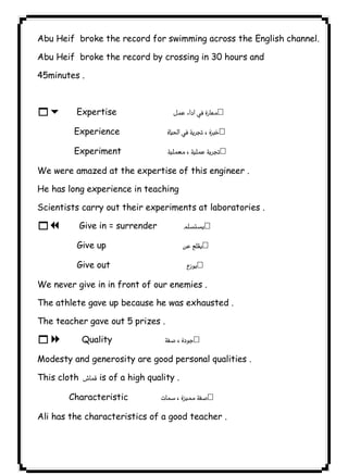 ٥٧ICDLAbu Heif broke the record for swimming across the English channel. 
Abu Heif broke the record by crossing in 30 hours and 
45minutes . 
16 Expertise  
Experience  
Experiment  
We were amazed at the expertise of this engineer . 
He has long experience in teaching 
Scientists carry out their experiments at laboratories . 
17 Give in = surrender  
Give up  
Give out  
We never give in in front of our enemies . 
The athlete gave up because he was exhausted . 
The teacher gave out 5 prizes . 
18 Quality  
Modesty and generosity are good personal qualities . 
This cloth  is of a high quality . 
Characteristic  
Ali has the characteristics of a good teacher . 
 