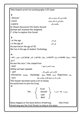 Taha Hussein wrote his autobiography in El-Ayam 
3  
– discover  
-invent  
-explore 
Dr Zewail discovered the femto Second 
Gorham bell invented the telephone 
I' d like to explore this forest 
4  
- at the age 
-in the age of  
He married at the age of 30 
We live in the age of modern Technology 
5  
- win  (acup  , a prize ,  , a match , a medal  , race 
) 
He won the race  the competition 
- beat  
AlAhly will beat zamalek 
- gain  
information  knowledge fame  Experience   
- earn  
This honest merchant earns a lot of money 
He works hard to earn his living 
6 
First 
the Second  to  
Last 
Best 
None stepped on the moon before Armstrong. (the first) 
Armstrong was the first Person to step on the moon. 
              
 