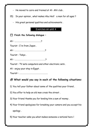 ٦٠ICDL- He moved to cairo and trained at Al- Ahli club . 
15) In your opinion , what makes Abu Heif a man for all ages ? 
- His great personal qualities and achievements . 
Exercises on unit 4 
1 Finish the following dialogue : 
Ali : ………………………………………………? 
Tourist : I'm from Japan . 
Ali : ……………………………………………………..? 
Tourist : Tokyo . 
Ali : ………………………………………………………? 
Tourist : TV sets computers and other electronic sets . 
Ali : enjoy your stay in Egypt . 
Tourist : …………………………………………………. 
2 What would you say in each of the following situations: 
1) You tell your father about some of the qualities your friend . 
2) You offer to help an old man cross the street . 
3) Your friend thanks you for lending him a sum of money . 
4) Your friend apologizes for breaking your camera and you accept his 
apology . 
5) Your teacher asks you what makes someone a national hero l 
 