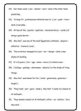 ٦٣ICDL22) Our team could ( win – defeat – earn – beat ) the other team 
yesterday . 
23) To keep fit , professional athletes have to ( cut – push – train – 
swim ) everyday . 
24) Ali has all the ( points – qualities – characteristics – cards ) of 
being a good doctor . 
25) Abu Heif was one of the best Egyptians ( athletes – players – 
athletics – trainers ) ever . 
26) This architect managed to ( put – act – design – allow ) new 
styles of building 
27) It is 5 years ( for – ago – when – since ) I visited Luxor . 
28) ( biology – geology – astronomy – physics ) is the study of living 
things . 
29) Abu Heif was known for his ( mind – generosity- generous – 
height ) 
30) They( took – put – gave – made ) Abu Heif 's name to a beach at 
Al-Anfoushi . 
31) They named a beach at Al-Anfoushi ( after – on – before – for) 
Abu Heif . 
 