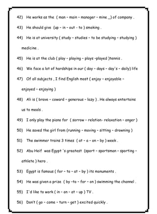 ٦٥ICDL42) He works as the ( man – main – manager – mine _) of company . 
43) He should give (up – in – out - to ) smoking . 
44) He is at university ( study – studies – to be studying – studying ) 
medicine . 
45) He is at the club ( play – playing – plays –played )tennis . 
46) We face a lot of hardships in our ( day – days – day's – daily) life 
47) Of all subjects , I find English most ( enjoy – enjoyable – 
enjoyed – enjoying ) 
48) Ali is ( brave – coward – generous – lazy ) . He always entertains 
us to meals . 
49) I only play the piano for ( sorrow – relation- relaxation – anger ) 
50) He saved the girl from (running – moving – sitting – drowning ) 
51) The swimmer trains 3 times ( at – a – on – by ) week . 
52) Abu Heif was Egypt 's greatest (sport – sportsman – sporting – 
athlete ) hero . 
53) Egypt is famous ( for – to – at – by ) its monuments . 
54) He was given a prize ( by –to – for – on ) swimming the channel . 
55) I'd like to work ( in – on – at – up ) TV . 
56) Don’t ( go – come – turn – get ) excited quickly . 
 