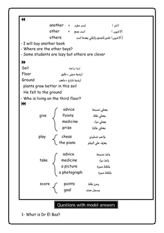 Questions with model answers 
              
  7 
another 
other ) 
others ) 
- I will buy another book 
- Where are the other boys? 
- Some students are lazy but others are clever 
8 
Soil  
Floor  
Ground  
- plants grow better in this soil 
- He fell to the ground 
- Who is living on the third floor? 
  9 
advice  
give Points  
medicine  
prize 
play chess  
the piano  
advice  
take medicine  
a picture 
a photograph  
score points  
goal  
ج 
1- What is Dr El Baz? 
 
