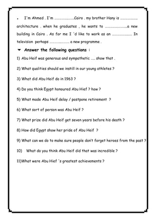 ٦٨ICDL. I'm Ahmed . I'm ……………..…….Cairo . my brother Hany is …………….….. 
architecture . when he graduates , he wants to …………….………..a new 
building in Cairo . As for me I 'd like to work as an ………………..…. In 
television perhaps …………..………. a new programme . 
6 Answer the following questions : 
1) Abu Heif was generous and sympathetic ….. show that . 
2) What qualities should we instill in our young athletes ? 
3) What did Abu Heif do in 1963 ? 
4) Do you think Egypt honoured Abu Hief ? how ? 
5) What made Abu Heif delay / postpone retirement ? 
6) What sort of person was Abu Heif ? 
7) What prize did Abu Heif get seven years before his death ? 
8) How did Egypt show her pride of Abu Heif ? 
9) What can we do to make sure people don’t forget heroes from the past ? 
10) What do you think Abu Heif did that was incredible ? 
11)What were Abu Hief 's greatest achievements ? 
 